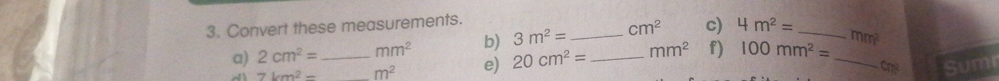 Convert these measurements.
cm^2 c) 4m^2=
b) 3m^2= _ _  mm^2
a) 2cm^2= _  mm^2
mm^2 f) 100mm^2=
7km^2=
m^2
e) 20cm^2= _ 
_ cm^2 Sumi