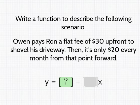 Write a function to describe the following 
scenario. 
Owen pays Ron a flat fee of $30 upfront to 
shovel his driveway. Then, it's only $20 every 
month from that point forward.
y=[?]+[]x