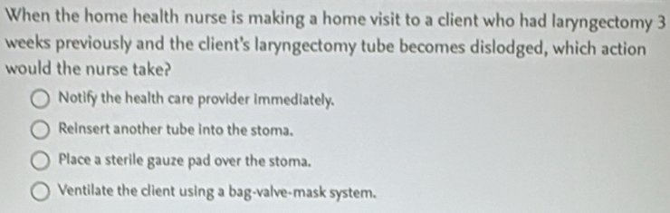 When the home health nurse is making a home visit to a client who had laryngectomy 3
weeks previously and the client's laryngectomy tube becomes dislodged, which action
would the nurse take?
Notify the health care provider immediately.
Reinsert another tube into the stoma.
Place a sterile gauze pad over the stoma.
Ventilate the client using a bag-valve-mask system.