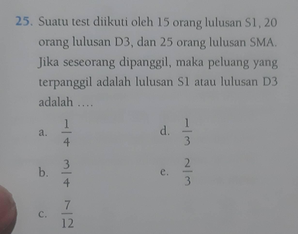 Suatu test diikuti oleh 15 orang lulusan S1, 20
orang lulusan D3, dan 25 orang lulusan SMA.
Jika seseorang dipanggil, maka peluang yang
terpanggil adalah lulusan S1 atau lulusan D3
adalah …
a.  1/4   1/3 
d.
b.  3/4   2/3 
e.
C.  7/12 