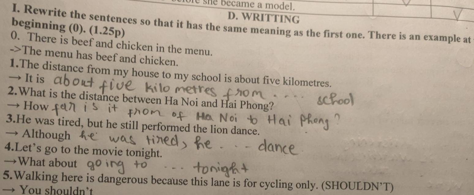 she became a model. 
D. WRITTING 
I. Rewrite the sentences so that it has the same meaning as the first one. There is an example at 
beginning (0). (1.25p) 
0. There is beef and chicken in the menu. 
->The menu has beef and chicken. 
1.The distance from my house to my school is about five kilometres. 
→ It is 
2.What is the distance between Ha Noi and Hai Phong? 
→ How 
3.He was tired, but he still performed the lion dance. 
→ Although 
4.Let’s go to the movie tonight. 
→What about 
5.Walking here is dangerous because this lane is for cycling only. (SHOULDN’T) 
→ You shouldn’t