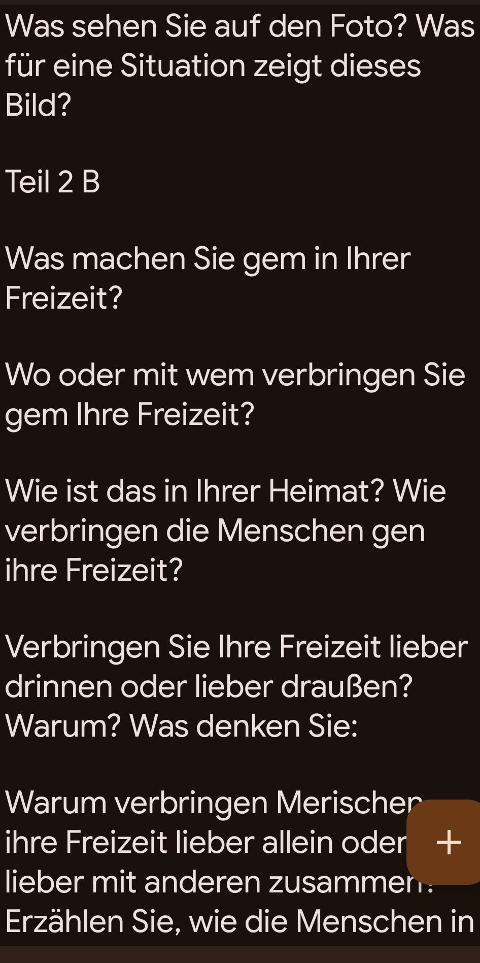 Was sehen Sie auf den Foto? Was 
für eine Situation zeigt dieses 
Bild? 
Teil 2 B 
Was machen Sie gem in Ihrer 
Freizeit? 
Wo oder mit wem verbringen Sie 
gem Ihre Freizeit? 
Wie ist das in Ihrer Heimat? Wie 
verbringen die Menschen gen 
ihre Freizeit? 
Verbringen Sie Ihre Freizeit lieber 
drinnen oder lieber draußen? 
Warum? Was denken Sie: 
Warum verbringen Merischer 
ihre Freizeit lieber allein oder + 
lieber mit anderen zusammen . 
Erzählen Sie, wie die Menschen in