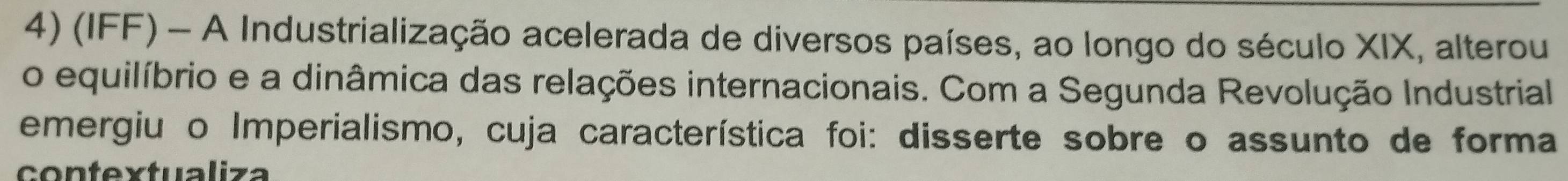 (IFF) - A Industrialização acelerada de diversos países, ao longo do século XIX, alterou 
o equilíbrio e a dinâmica das relações internacionais. Com a Segunda Revolução Industrial 
emergiu o Imperialismo, cuja característica foi: disserte sobre o assunto de forma 
contextualiza