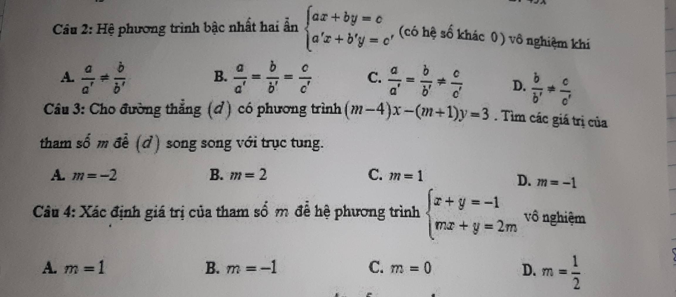 Hệ phương trình bậc nhất hai ẩn beginarrayl ax+by=c a'x+b'y=c'endarray. , (có hệ số khác 0) vô nghiệm khí
A.  a/a' !=  b/b'   a/a' = b/b' = c/c'  C.  a/a' = b/b' !=  c/c' 
B.
D.  b/b' !=  c/c' 
Câu 3: Cho đường thẳng (đ) có phương trình (m-4)x-(m+1)y=3. Tìm các giá trị của
tham số m để (ở) song song với trục tung.
A、 m=-2 B. m=2 C. m=1
D. m=-1
Câu 4: Xác định giá trị của tham số m để hệ phương trình beginarrayl x+y=-1 mx+y=2mendarray. vô nghiệm
A. m=1 B. m=-1 C. m=0 D. m= 1/2 