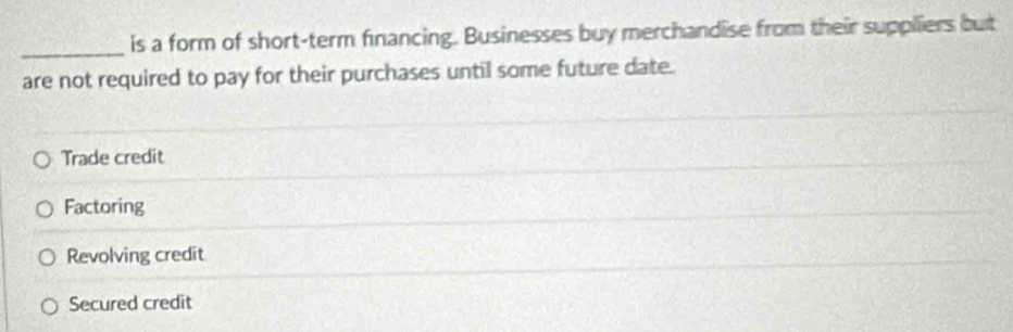 is a form of short-term financing. Businesses buy merchandise from their suppliers but
are not required to pay for their purchases until some future date.
Trade credit
Factoring
Revolving credit
Secured credit