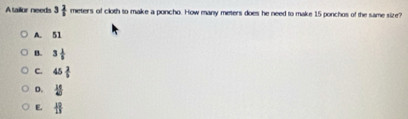 Atailor needs 3 2/5 meters of cloth to make a poncho. How many meters does he need to make 15 ponchos of the same size?
A. 51
B. 3 1/5 
C. 45 2/5 
D.  16/40 
E.  10/13 