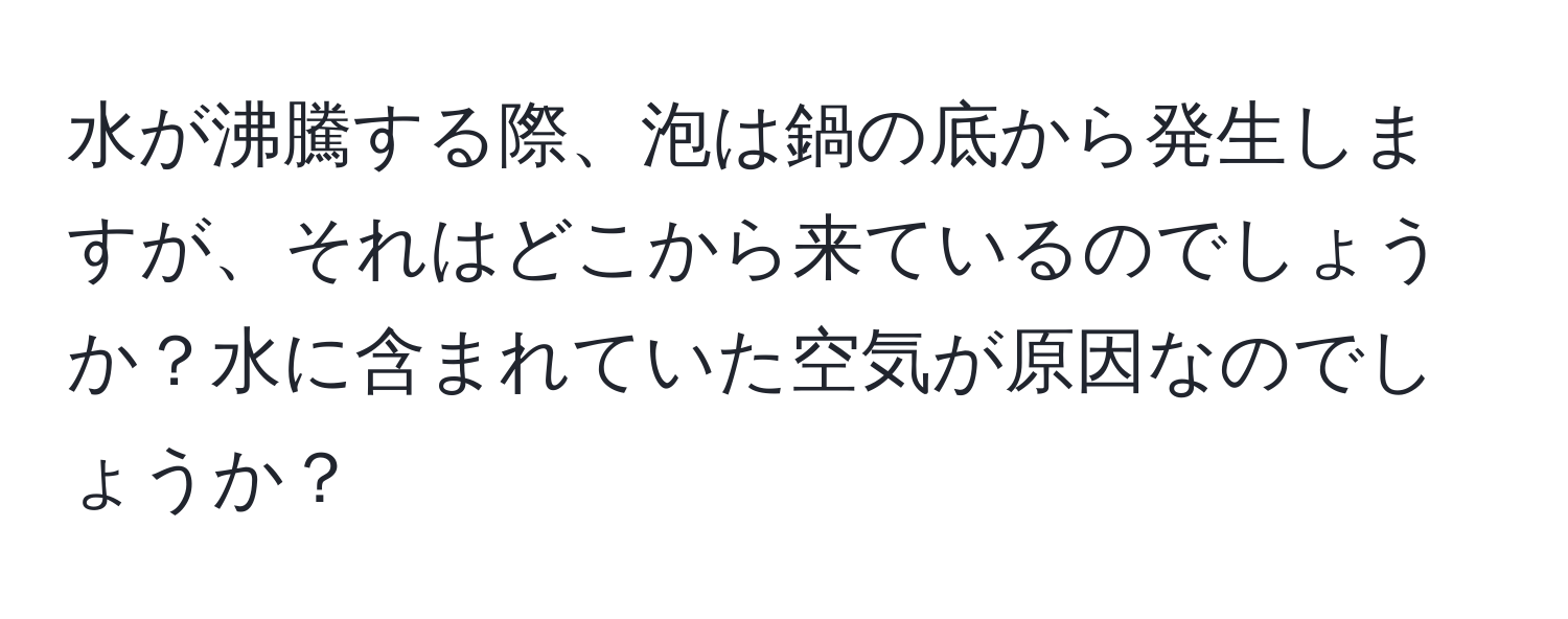 水が沸騰する際、泡は鍋の底から発生しますが、それはどこから来ているのでしょうか？水に含まれていた空気が原因なのでしょうか？