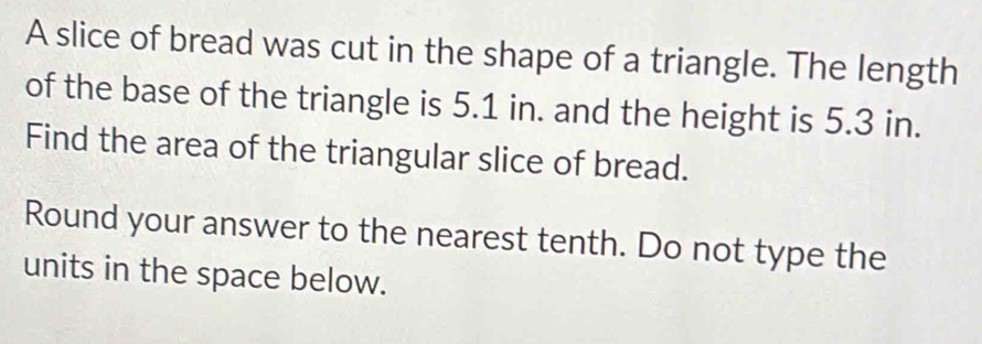 A slice of bread was cut in the shape of a triangle. The length 
of the base of the triangle is 5.1 in. and the height is 5.3 in. 
Find the area of the triangular slice of bread. 
Round your answer to the nearest tenth. Do not type the 
units in the space below.