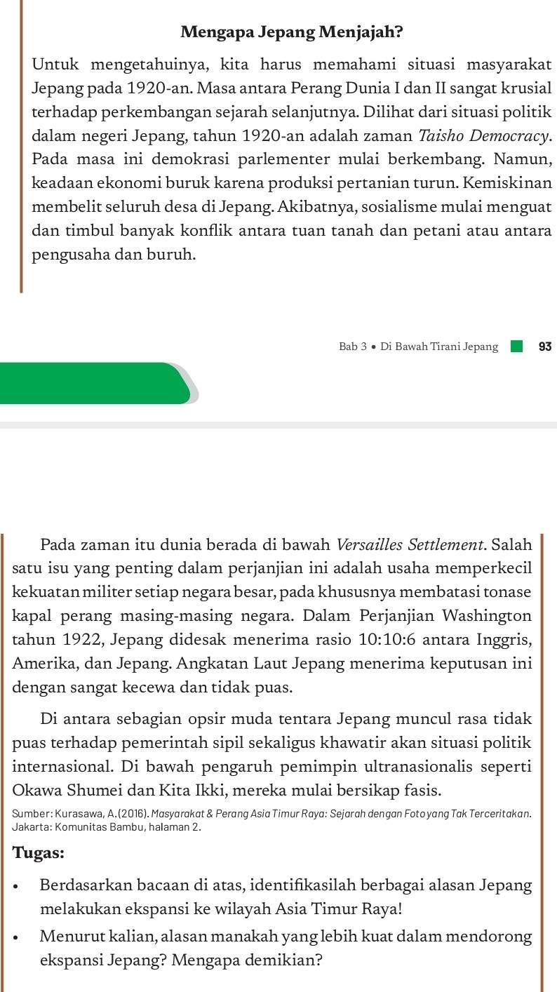 Mengapa Jepang Menjajah?
Untuk mengetahuinya, kita harus memahami situasi masyarakat
Jepang pada 1920-an. Masa antara Perang Dunia I dan II sangat krusial
terhadap perkembangan sejarah selanjutnya. Dilihat dari situasi politik
dalam negeri Jepang, tahun 1920-an adalah zaman Taisho Democracy.
Pada masa ini demokrasi parlementer mulai berkembang. Namun,
keadaan ekonomi buruk karena produksi pertanian turun. Kemiskinan
membelit seluruh desa di Jepang. Akibatnya, sosialisme mulai menguat
dan timbul banyak konflik antara tuan tanah dan petani atau antara
pengusaha dan buruh.
Bab 3 ● Di Bawah Tirani Jepang 93
Pada zaman itu dunia berada di bawah Versailles Settlement. Salah
satu isu yang penting dalam perjanjian ini adalah usaha memperkecil
kekuatan militer setiap negara besar, pada khususnya membatasi tonase
kapal perang masing-masing negara. Dalam Perjanjian Washington
tahun 1922, Jepang didesak menerima rasio 10:10:6 antara Inggris,
Amerika, dan Jepang. Angkatan Laut Jepang menerima keputusan ini
dengan sangat kecewa dan tidak puas.
Di antara sebagian opsir muda tentara Jepang muncul rasa tidak
puas terhadap pemerintah sipil sekaligus khawatir akan situasi politik
internasional. Di bawah pengaruh pemimpin ultranasionalis seperti
Okawa Shumei dan Kita Ikki, mereka mulai bersikap fasis.
Sumber: Kurasawa, A.(2016). Masyarakat & Perang Asia Timur Raya: Sejarah dengan Foto yang Tak Terceritakan.
Jakarta: Komunitas Bambu, halaman 2.
Tugas:
Berdasarkan bacaan di atas, identifikasilah berbagai alasan Jepang
melakukan ekspansi ke wilayah Asia Timur Raya!
Menurut kalian, alasan manakah yang lebih kuat dalam mendorong
ekspansi Jepang? Mengapa demikian?