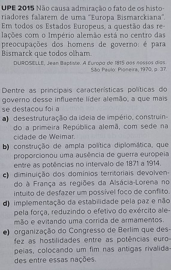 UPE 2015 Não causa admiração o fato de os histo-
riadores falarem de uma “Europa Bismarckiana”.
Em todos os Estados Europeus, a questão das re-
lações com o Império alemão está no centro das
preocupações dos homens de governo: é para
Bismarck que todos olham.
DUROSELLE, Jean Baptiste. A Europa de 1815 aos nossos dias.
São Paulo: Pioneira, 1970, p. 37.
Dentre as principais características políticas do
governo desse influente líder alemão, a que mais
se destacou foi a
a) desestruturação da ideia de império, construin-
do a primeira República alemã, com sede na
cidade de Weimar.
b) construção de ampla política diplomática, que
proporcionou uma ausência de guerra europeia
entre as potências no intervalo de 1871 a 1914.
c) diminuição dos domínios territoriais devolven-
do à França as regiões da Alsácia-Lorena no
intuito de desfazer um possível foco de conflito.
d) implementação da estabilidade pela paz e não
pela força, reduzindo o efetivo do exército ale-
mão e evitando uma corrida de armamentos.
e) organização do Congresso de Berlim que des-
fez as hostilidades entre as potências euro-
peias, colocando um fim nas antigas rivalida-
des entre essas nações.