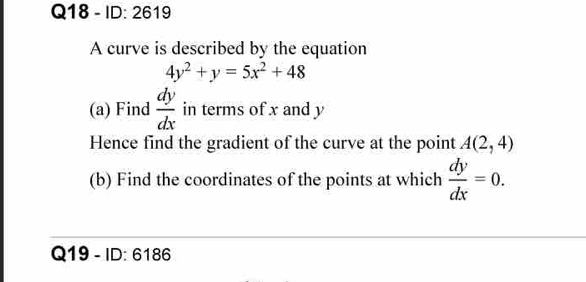 ID: 2619 
A curve is described by the equation
4y^2+y=5x^2+48
(a) Find  dy/dx  in terms of x and y
Hence find the gradient of the curve at the point A(2,4)
(b) Find the coordinates of the points at which  dy/dx =0. 
Q19 - ID: 6186