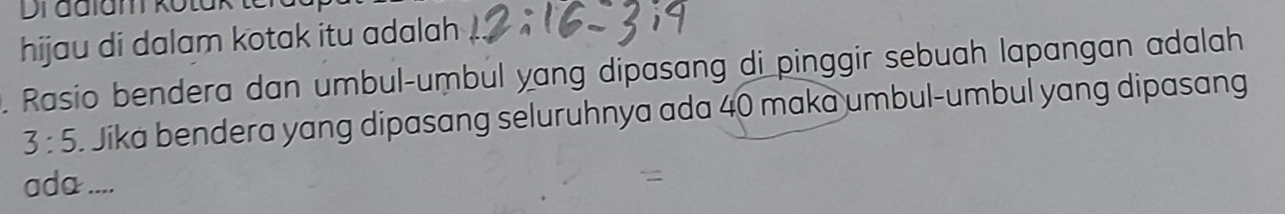 Di adlam kotak ter 
hijau di dalam kotak itu adalah 
. Rasio bendera dan umbul-umbul yang dipasang di pinggir sebuah lapangan adalah
3:5 Jika bendera yang dipasang seluruhnya ada 40 maka umbul-umbul yang dipasang 
ada ....