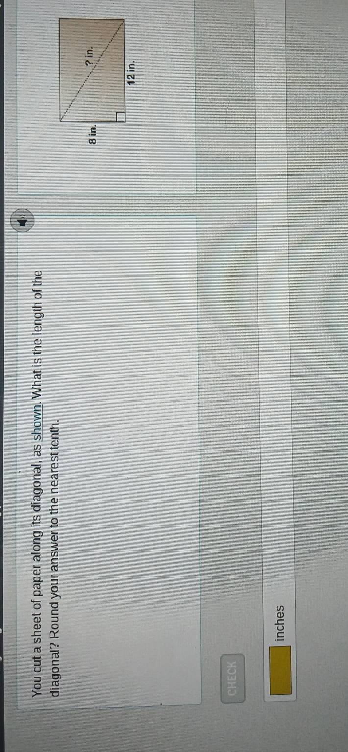 You cut a sheet of paper along its diagonal, as shown. What is the length of the 
diagonal? Round your answer to the nearest tenth. 
CHECK 
inches