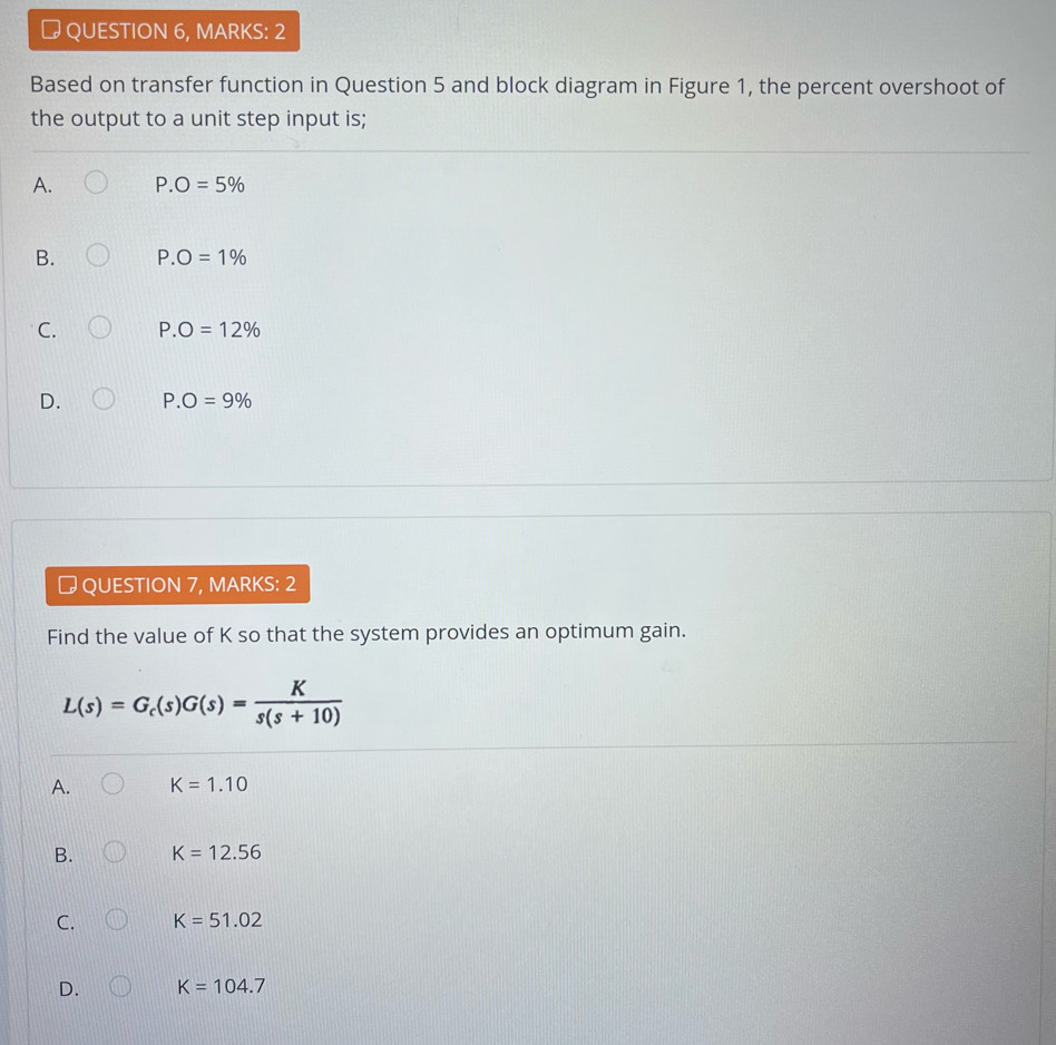 # QUESTION 6, MARKS: 2
Based on transfer function in Question 5 and block diagram in Figure 1, the percent overshoot of
the output to a unit step input is;
A. P.O=5%
B. P.O=1%
C. P.O=12%
D. P.O=9%
# QUESTION 7, MARKS: 2
Find the value of K so that the system provides an optimum gain.
L(s)=G_c(s)G(s)= K/s(s+10) 
A. K=1.10
B. K=12.56
C. K=51.02
D. K=104.7