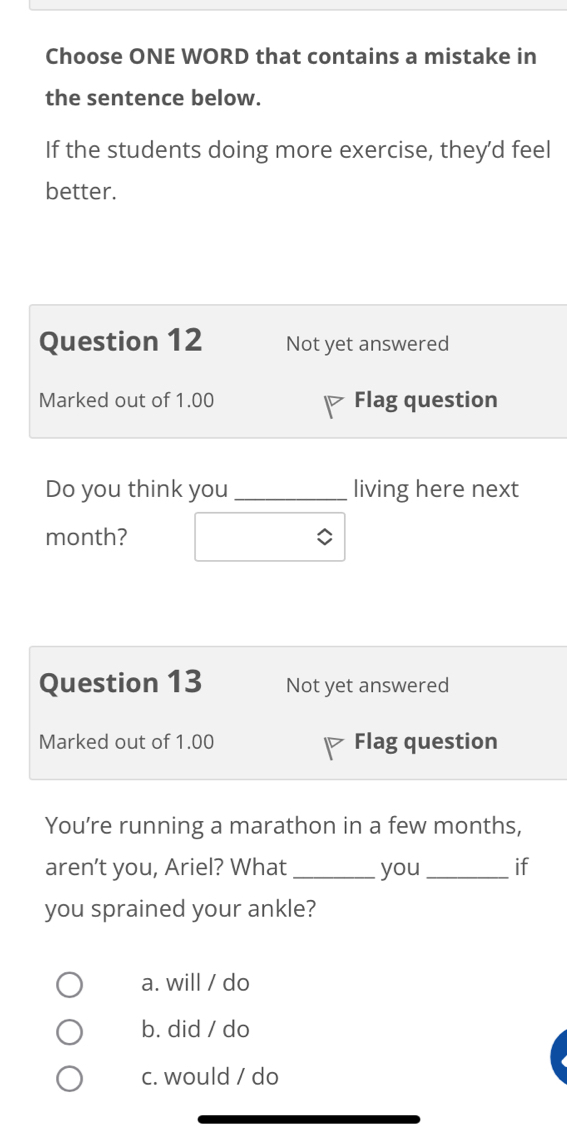 Choose ONE WORD that contains a mistake in
the sentence below.
If the students doing more exercise, they’d feel
better.
Question 12 Not yet answered
Marked out of 1.00 Flag question
Do you think you _living here next
month?
Question 13 Not yet answered
Marked out of 1.00 Flag question
You’re running a marathon in a few months,
aren’t you, Ariel? What _you_ if
you sprained your ankle?
a. will / do
b. did / do
c. would / do