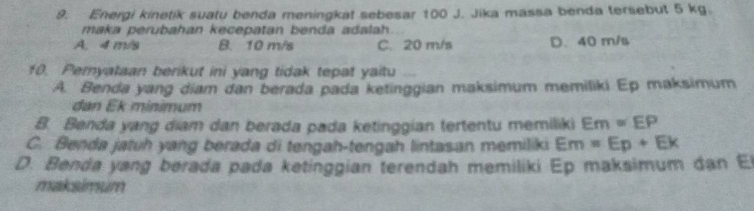 Energi kinetik suatu benda meningkat sebesar 100 J. Jika massa benda tersebut 5 kg.
maka perubahan kecepatan benda adalah.
A. 4 m/s B. 10 m/s C. 20 m/s D. 40 m/s
f0. Peryataan berikut ini yang tidak tepat yaitu ...
A. Benda yang diam dan berada pada ketinggian maksimum memiliki Ep maksimum
dan Ek minimum
B. Benda yang diam dan berada pada ketinggian tertentu memiliki Em=EP
C. Benda jatuh yang berada di tengah-tengah lintasan memiliki Em=Ep+Ek
D. Benda yang berada pada ketinggian terendah memiliki Ep maksimum dan El
maksimum