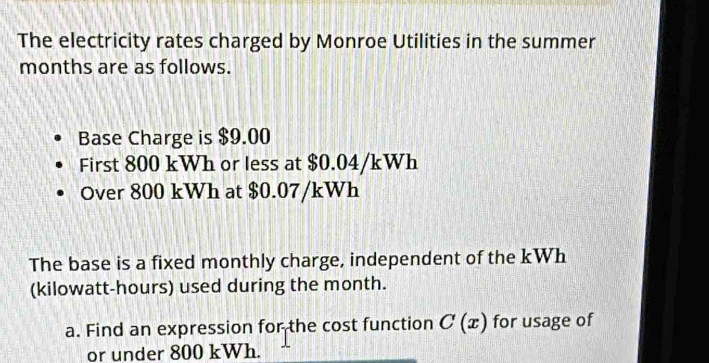 The electricity rates charged by Monroe Utilities in the summer 
months are as follows. 
Base Charge is $9.00
First 800 kWh or less at $0.04/kWh
Over 800 kWh at $0.07/kWh
The base is a fixed monthly charge, independent of the kWh
(kilowatt-hours) used during the month. 
a. Find an expression for the cost function C(x) for usage of 
or under 800 kWh.