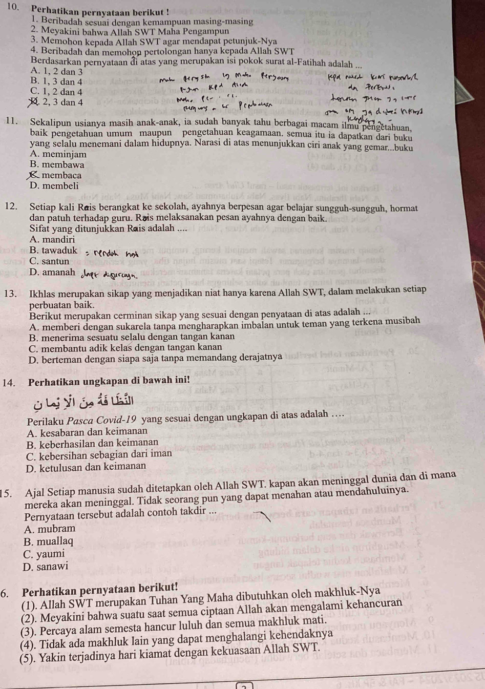 Perhatikan pernyataan berikut !
1. Beribadah sesuai dengan kemampuan masing-masing
2. Meyakini bahwa Allah SWT Maha Pengampun
3. Memohon kepada Allah SWT agar mendapat petunjuk-Nya
4. Beribadah dan memohon pertolongan hanya kepada Allah SWT
Berdasarkan pernyataan đi atas yang merupakan isi pokok surat al-Fatihah adalah ..
A. 1, 2 dan 3
B. 1, 3 dan 4
C. 1, 2 dan 4
x 2, 3 dan 4
11. Sekalipun usianya masih anak-anak, ia sudah banyak tahu berbagai macam ilmu pengetahuan,
baik pengetahuan umum maupun pengetahuan keagamaan. semua itu ia dapatkan dari buku
yang selalu menemani dalam hidupnya. Narasi di atas menunjukkan ciri anak yang gemar...buku
A. meminjam
B. membawa
membaca
D. membeli
12. Setiap kali Rais berangkat ke sekolah, ayahnya berpesan agar belajar sungguh-sungguh, hormat
dan patuh terhadap guru. Rais melaksanakan pesan ayahnya dengan baik.
Sifat yang ditunjukkan Rais adalah ....
A. mandiri
B. tawaduk
C. santun
D. amanah
13. Ikhlas merupakan sikap yang menjadikan niat hanya karena Allah SWT, dalam melakukan setiap
perbuatan baik.
Berikut merupakan cerminan sikap yang sesuai dengan penyataan di atas adalah ...
A. memberi dengan sukarela tanpa mengharapkan imbalan untuk teman yang terkena musibah
B. menerima sesuatu selalu dengan tangan kanan
C. membantu adik kelas dengan tangan kanan
D. berteman dengan siapa saja tanpa memandang derajatnya
14. Perhatikan ungkapan di bawah ini!
L V   i   l
Perilaku Pasca Covid-19 yang sesuai dengan ungkapan di atas adalah …
A. kesabaran dan keimanan
B. keberhasilan dan keimanan
C. kebersihan sebagian dari iman
D. ketulusan dan keimanan
15. Ajal Setiap manusia sudah ditetapkan oleh Allah SWT. kapan akan meninggal dunia dan di mana
mereka akan meninggal. Tidak seorang pun yang dapat menahan atau mendahuluinya.
Pernyataan tersebut adalah contoh takdir ...
A. mubram
B. muallaq
C. yaumi
D. sanawi
6. Perhatikan pernyataan berikut!
(1). Allah SWT merupakan Tuhan Yang Maha dibutuhkan oleh makhluk-Nya
(2). Meyakini bahwa suatu saat semua ciptaan Allah akan mengalami kehancuran
(3). Percaya alam semesta hancur luluh dan semua makhluk mati.
(4). Tidak ada makhluk lain yang dapat menghalangi kehendaknya
(5). Yakin terjadinya hari kiamat dengan kekuasaan Allah SWT.