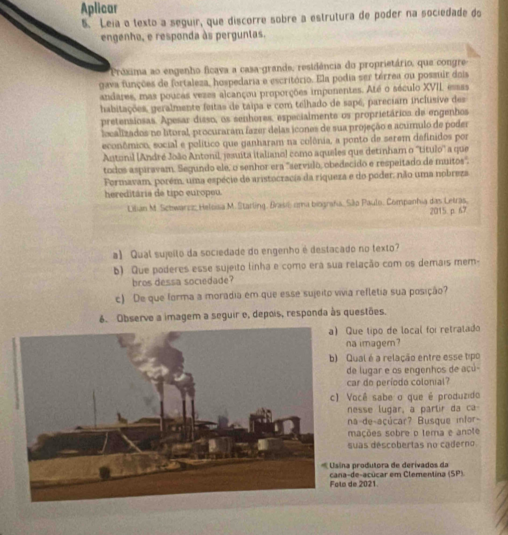 Aplicar
5. Leia o texto a seguir, que discorre sobre a estrutura de poder na sociedade do
engenho, e responda às perguntas.
Próxima ao engenho ficava a casa-grande, residência do proprietário, que congre
gava funções de fortaleza, hospedaria e escritório. Ela podia ser térrea ou possuir dois
andares, mas poucas vezes alcançou proporções imponentes. Até o século XVII, essss
habitações, geralmente feitas de taipa e com telhado de sapé, pareciam inclusive des
pretensiosas. Apesar disso, os senhores, especialmente os proprietários de engenhos
localizados no ltoral, procuraram fazer delas icones de sua projeção e acumulo de poder
econômico, social e político que ganharam na colônia, a ponto de serem definidos por
Antonil (André João Antonil, jesuíta italiano) como aqueles que detinham o ''título'' a que
todos aspiravam. Segundo ele, o senhor era 'servido, obedecido e respeitado de muitos".
Formavam, porém, uma espécie de aristocracia da riqueza e do poder, não uma nobreza
hereditária de tipo europeu.
Lilian M. Schwarez, Heloisa M. Statling, Brasil uma biografia, São Paulo, Companhia das Letras,
2015.p. 67
a) Qual sujeíto da sociedade do engenho é destacado no texto?
b) Que poderes esse sujeito linha e como era sua relação com os demais mem-
bros dessa sociedade?
c) De que forma a moradia em que esse sujeito vivia refletia sua posição?
6. Observe a imagem a seguir e, depois, responda às questões.
Que tipo de local foi retratado
na imagem?
Qual é a relação entre esse tipo
de lugar e os engenhos de açú-
car do período colonial?
Você sabe o que é produzido
nesse lugar, a partir da ca
na de-açúcar? Busque infor-
mações sobre o tema e anote
suas déscobertas no caderno
na produtora de derívados da
a-de-acúcar em Clementina (SP).
o de 2021.