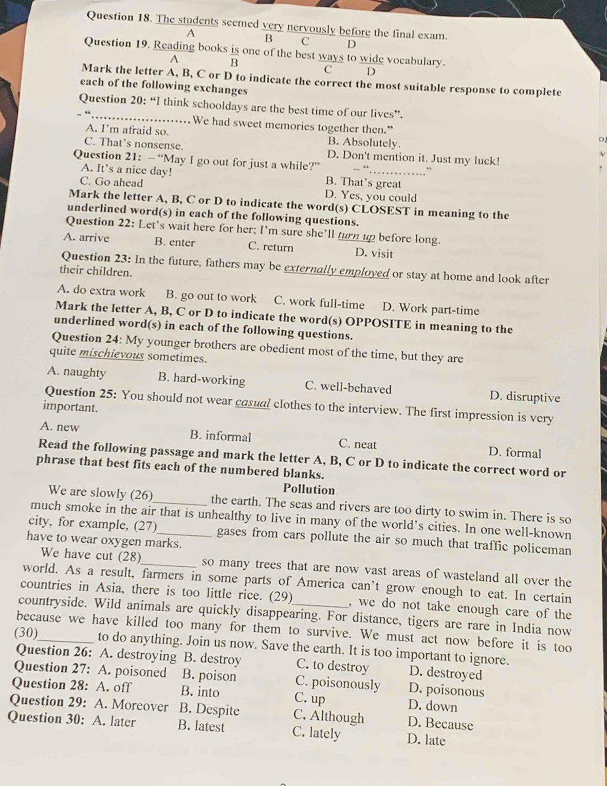 The students seemed very nervously before the final exam.
A
B C D
Question 19. Reading books is one of the best ways to wide vocabulary.
A 
C D
Mark the letter A, B, C or D to indicate the correct the most suitable response to complete
each of the following exchanges
Question 20: “I think schooldays are the best time of our lives”.
“
We had sweet memories together then.”
A. I’m afraid so. B. Absolutely.
0
C. That's nonsense. D. Don't mention it. Just my luck!
v
Question 21: — “May I go out for just a while?”  “
”
A. It’s a nice day! B. That’s great
C. Go ahead D. Yes, you could
Mark the letter A, B, C or D to indicate the word(s) CLOSEST in meaning to the
underlined word(s) in each of the following questions.
Question 22: Let’s wait here for her; I’m sure she’ll turn up before long.
A. arrive B. enter C. return D. visit
Question 23: In the future, fathers may be externally employed or stay at home and look after
their children.
A. do extra work B. go out to work C. work full-time D. Work part-time
Mark the letter A, B, C or D to indicate the word(s) OPPOSITE in meaning to the
underlined word(s) in each of the following questions.
Question 24: My younger brothers are obedient most of the time, but they are
quite mischievous sometimes.
A. naughty B. hard-working C. well-behaved D. disruptive
Question 25: You should not wear casual clothes to the interview. The first impression is very
important.
A. new B. informal C. neat D. formal
Read the following passage and mark the letter A, B, C or D to indicate the correct word or
phrase that best fits each of the numbered blanks.
Pollution
We are slowly (26)_ the earth. The seas and rivers are too dirty to swim in. There is so
much smoke in the air that is unhealthy to live in many of the world’s cities. In one well-known
city, for example, (27)_ gases from cars pollute the air so much that traffic policeman
have to wear oxygen marks.
We have cut (28)_ so many trees that are now vast areas of wasteland all over the
world. As a result, farmers in some parts of America can't grow enough to eat. In certain
countries in Asia, there is too little rice. (29) , we do not take enough care of the
countryside. Wild animals are quickly disappearing. For distance, tigers are rare in India now
because we have killed too many for them to survive. We must act now before it is too
(30)_ to do anything. Join us now. Save the earth. It is too important to ignore.
Question 26: A. destroying B. destroy C. to destroy D. destroyed
Question 27: A. poisoned B. poison C. poisonously D. poisonous
Question 28: A. off B. into C. up
D. down
Question 29: A. Moreover B. Despite C. Although D. Because
Question 30: A. later B. latest C. lately D. late