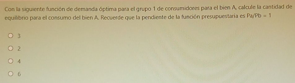 Con la siguiente función de demanda óptima para el grupo 1 de consumidores para el bien A, calcule la cantidad de
equilibrio para el consumo del bien A. Recuerde que la pendiente de la función presupuestaria es Pa/Pb=1
3
2
4
6