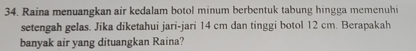 Raina menuangkan air kedalam botol minum berbentuk tabung hingga memenuhi 
setengah gelas. Jika diketahui jari-jari 14 cm dan tinggi botol 12 cm. Berapakah 
banyak air yang dituangkan Raina?
