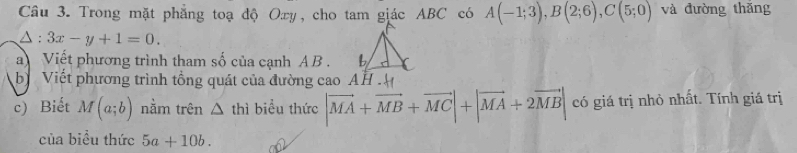 Trong mặt phẳng toạ độ Oxy, cho tam giác ABC có A(-1;3), B(2;6), C(5;0) và đường thǎng
△ :3x-y+1=0. 
a Viết phương trình tham số của cạnh AB. 
b Viết phương trình tổng quát của đường cao AH . 
c) Biết M(a;b) nằm trên △ th 1 biểu thức |vector MA+vector MB+vector MC|+|vector MA+2vector MB| có giá trị nhỏ nhất. Tính giá trị 
của biểu thức 5a+10b.