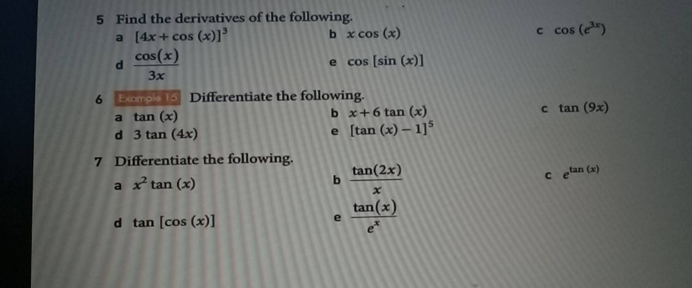 Find the derivatives of the following. 
a [4x+cos (x)]^3
b xcos (x)
c cos (e^(3x))
d  cos (x)/3x 
e cos [sin (x)]
6 Exomo 15 Differentiate the following. 
a tan (x)
b x+6tan (x)
c tan (9x)
d 3tan (4x)
e [tan (x)-1]^5
7 Differentiate the following. 
C e^(tan (x))
a x^2tan (x)
b  tan (2x)/x 
d tan [cos (x)]
e  tan (x)/e^x 