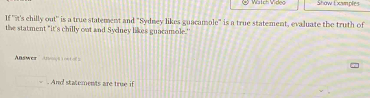 Watch Video Show Examples 
If "it's chilly out'' is a true statement and "Sydney likes guacamole" is a true statement, evaluate the truth of 
the statment "it's chilly out and Sydney likes guacamole." 
Answer Attemptt out of 2 
. And statements are true if