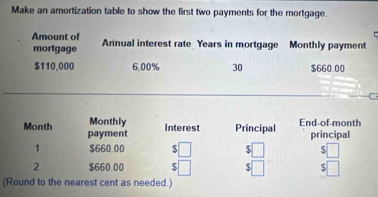 Make an amortization table to show the first two payments for the mortgage. 
Amount of Annual interest rate Years in mortgage Monthly payment 
mortgage
$110,000 6.00% 30 $660.00
Month Monthly End-of-month 
payment Interest Principal principal 
1 $660.00 $ $ $
2 $660.00 $ $ $
(Round to the nearest cent as needed.)