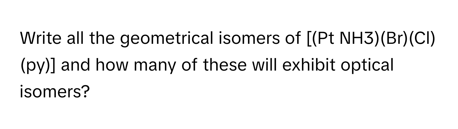 Write all the geometrical isomers of [(Pt NH3)(Br)(Cl)(py)] and how many of these will exhibit optical isomers?