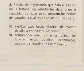 Resulta de importancia que para el estudio
de la historia, los estudiantes desarrollen la
capacidad de situar en su contexto los hechos
del pasado, lo cual los posibilita a su vez para:
A) explicar cada hecho histórico de manera
detallada en todos sus aspectos.
B) comprender que los hechos reflejan los
acontecimientos políticos, econômicos.
sociales y culturales de ese momento.