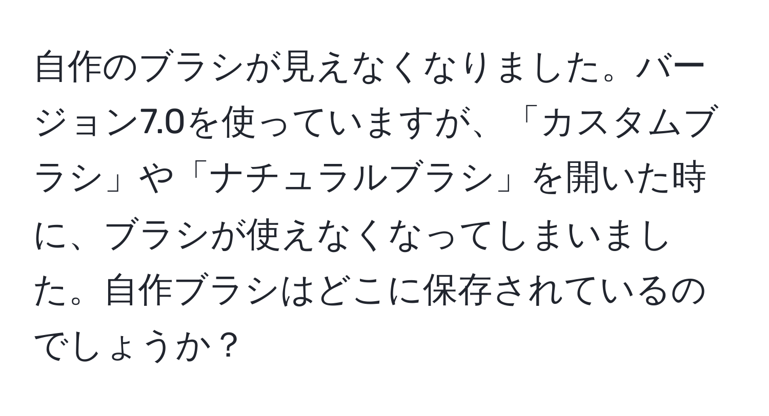 自作のブラシが見えなくなりました。バージョン7.0を使っていますが、「カスタムブラシ」や「ナチュラルブラシ」を開いた時に、ブラシが使えなくなってしまいました。自作ブラシはどこに保存されているのでしょうか？