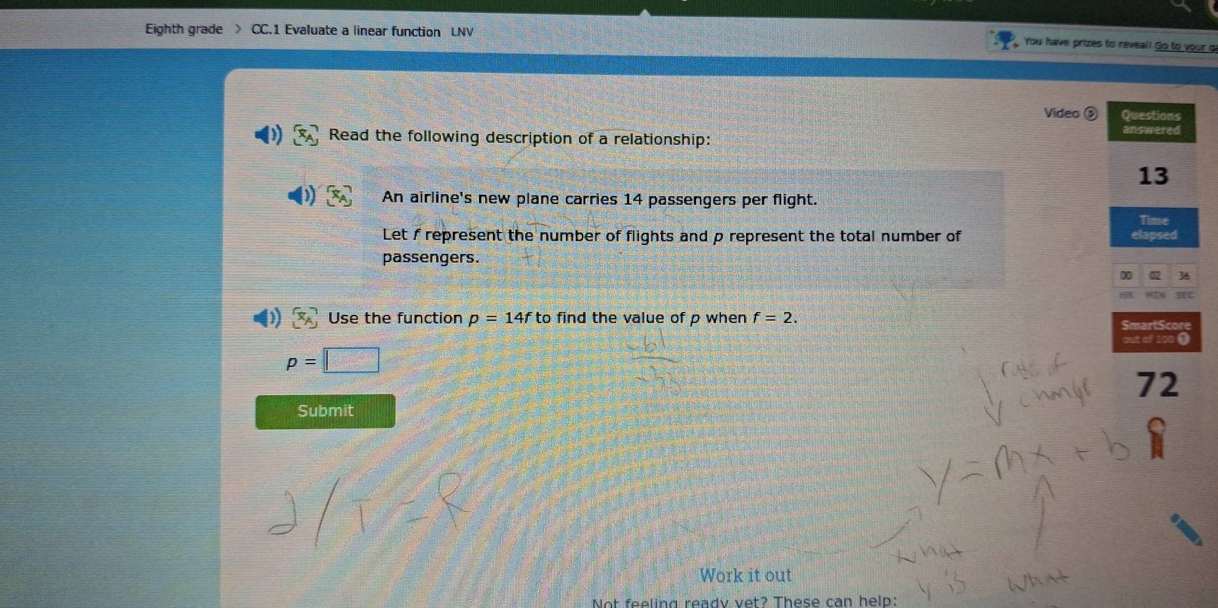 Eighth grade CC.1 Evaluate a linear function LNV 
You have prizes to reveal! Go to your g 
Vídeo é Questions 
Read the following description of a relationship: 
answered 
13 
An airline's new plane carries 14 passengers per flight. 
Time 
Let f represent the number of flights and p represent the total number of elapsed 
passengers. 
4)  x_A Use the function p=14f to find the value of p when f=2. 
SmartScore
p=□
72 
Submit 
Work it out 
Not feeling ready vet? These can help: