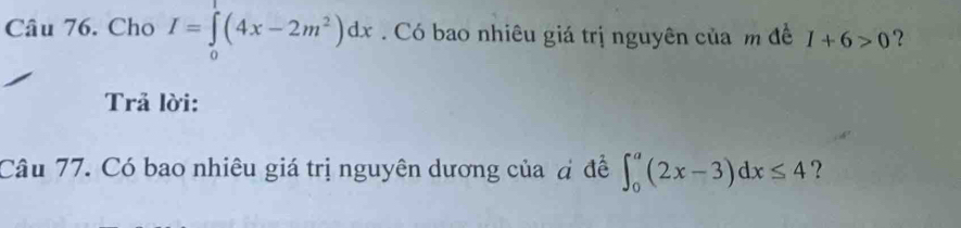 Cho I=∈tlimits _0(4x-2m^2)dx. Có bao nhiêu giá trị nguyên của m đề I+6>0 ? 
Trả lời: 
Câu 77. Có bao nhiêu giá trị nguyên dương của đ đề ∈t _0^a(2x-3)dx≤ 4 ？