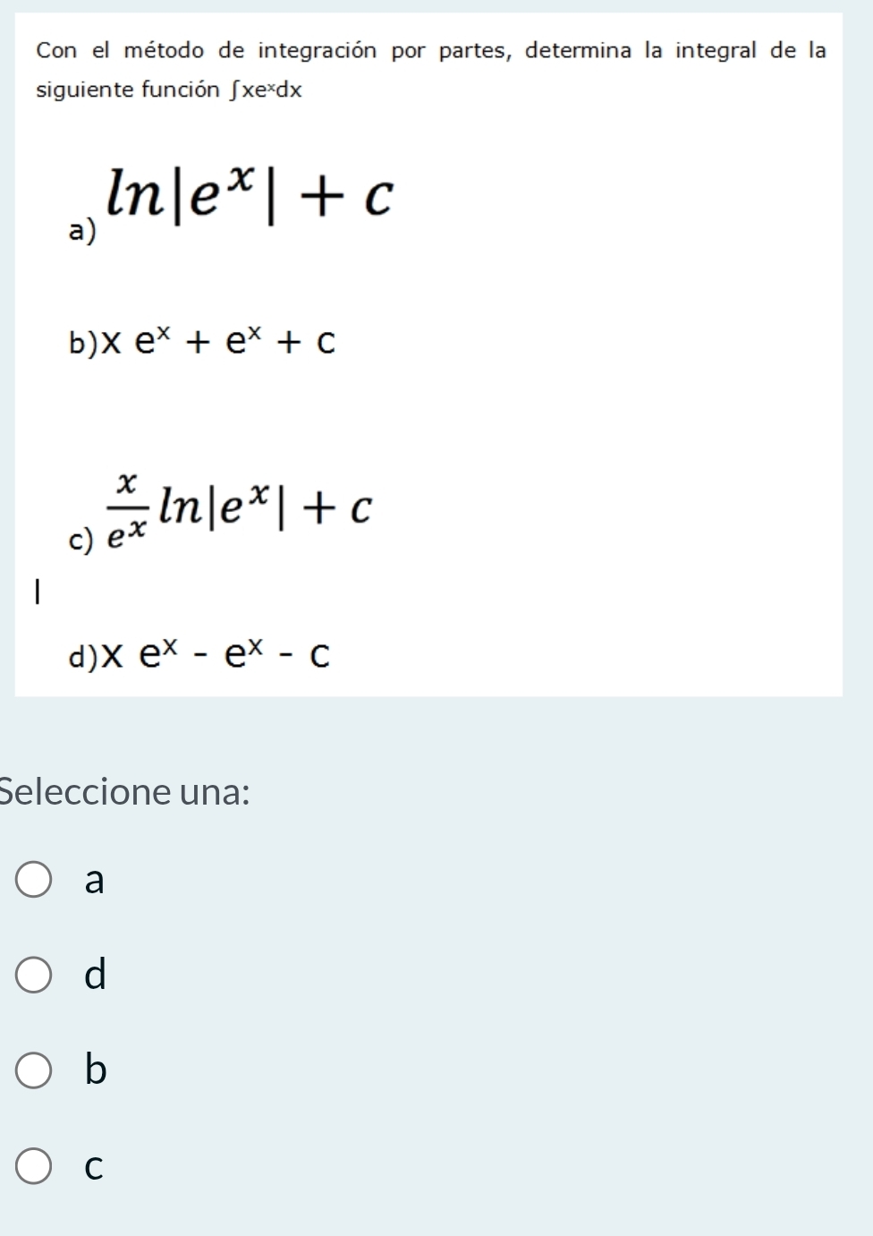 Con el método de integración por partes, determina la integral de la
siguiente función ∫ xe*dx
a) ln |e^x|+c
b) xe^x+e^x+c
c)  x/e^x ln |e^x|+c
d) xe^x-e^x-c
Seleccione una:
a
d
b
C