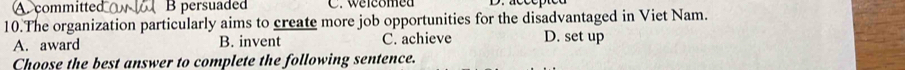 committed B persuaded C. welcomed
10.The organization particularly aims to create more job opportunities for the disadvantaged in Viet Nam.
A. award B. invent C. achieve D. set up
Choose the best answer to complete the following sentence.