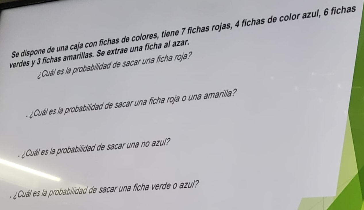 Se dispone de una caja con fichas de colores, tiene 7 fichas rojas, 4 fichas de color azul, 6 fichas 
verdes y 3 fichas amarillas. Se extrae una ficha al azar. 
¿Cuál es la probabilidad de sacar una ficha roja? 
¿Cuál es la probabilidad de sacar una ficha roja o una amarila? 
Cuá es a robabilidad de sacar una no azu 
Cuál es la robabilidad de sacar una ficha verde o azu