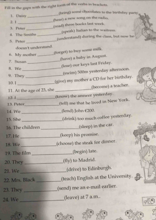 Fill in the gaps with the right form of the verbs in brackets. 
(bring) some chocolates to the birthday party: 
1. Daisy_ 
2. 1 _(hear) a new song on the radio. 
3. Peter_ 
(read) three books last week. 
4. The Smiths _(speak) Italian to the waitress. 
5. Peter _(understand) during the class, but now he 
doesn't understand. 
6. My mother_ 
(forget) to buy some milk. 
(have) a baby in August. 
7. Susan_ 
8. We_ 
(lose) our keys last Friday. 
9. They_ 
(swim) 500m yesterday afternoon. 
10. I_ 
(give) my mother a CD for her birthday. 
11. At the age of 23, she _(become) a teacher. 
12. I _(know) the answer yesterday. 
13. Peter_ 
(tell) me that he lived in New York. 
14. We _(lend) John €200. 
15. She _(drink) too much coffee yesterday. 
16. The children_ 
(sleep) in the car. 
17. He _(keep) his promise. 
18. We _(choose) the steak for dinner. 
19. The film _(begin) late. 
20. They_ 
(fly) to Madrid. 
21. We _(drive) to Edinburgh. 
22. Mrs. Black _(teach) English at the University. 
23. They_ 
(send) me an e-mail earlier. 
24. We _(leave) at 7 a.m..