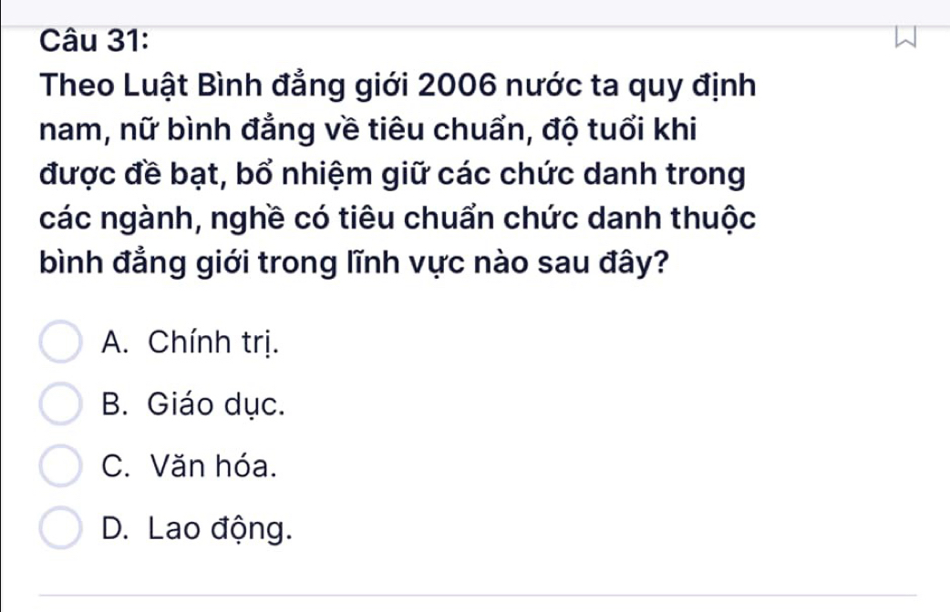 Theo Luật Bình đẳng giới 2006 nước ta quy định
nam, nữ bình đẳng về tiêu chuẩn, độ tuổi khi
được đề bạt, bổ nhiệm giữ các chức danh trong
các ngành, nghề có tiêu chuẩn chức danh thuộc
bình đẳng giới trong lĩnh vực nào sau đây?
A. Chính trị.
B. Giáo dục.
C. Văn hóa.
D. Lao động.