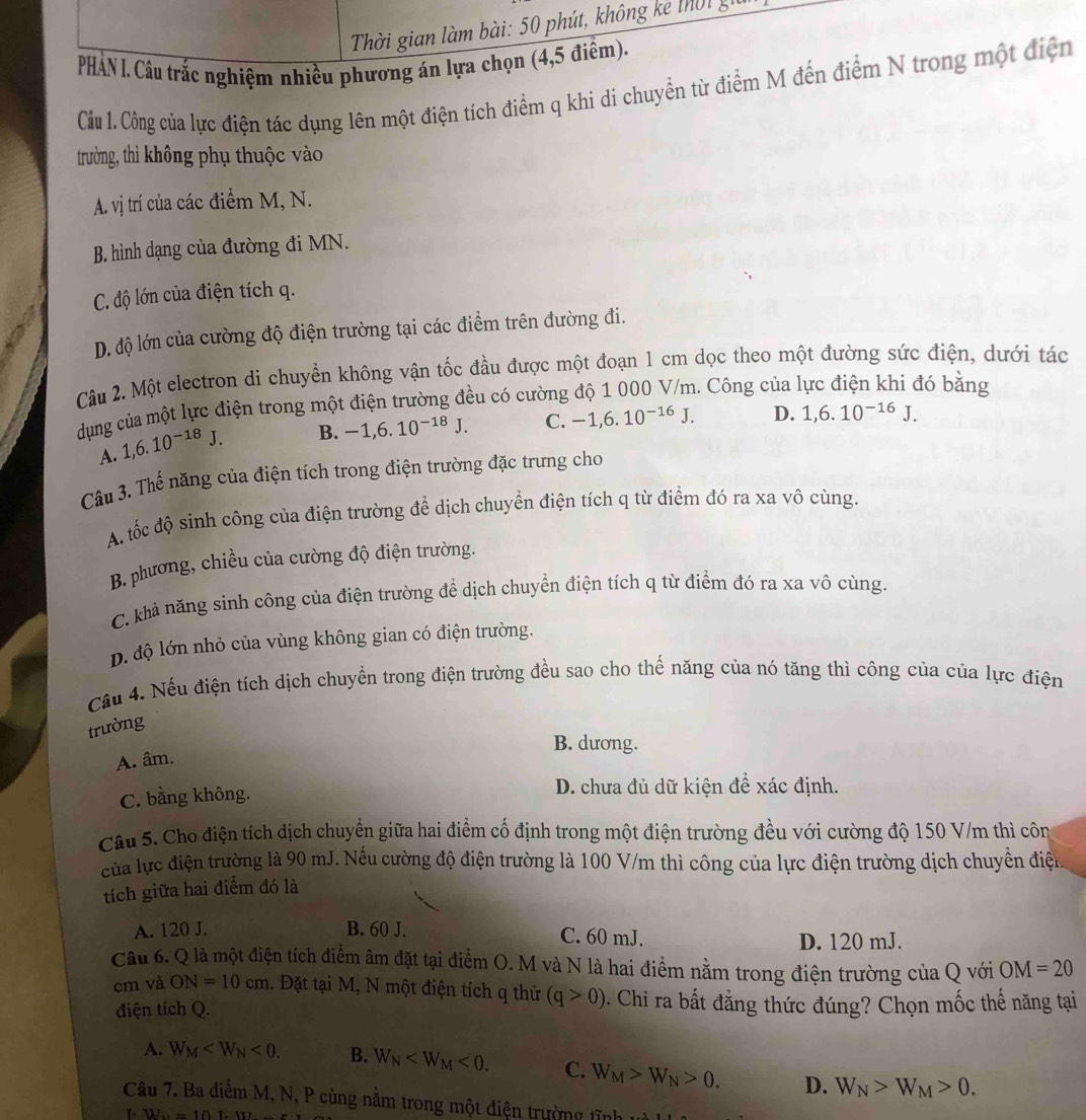 Thời gian làm bài: 50 phút, không kê thờ t g
PHAN l. Câu trắc nghiệm nhiều phương án lựa chọn (4,5 điểm).
Câu 1. Công của lực điện tác dụng lên một điện tích điểm q khi di chuyển từ điểm M đến điểm N trong một điện
trường, thì không phụ thuộc vào
A. vị trí của các điểm M, N.
B. hình dạng của đường đi MN.
C. độ lớn của điện tích q.
D. độ lớn của cường độ điện trường tại các điểm trên đường đi.
Câu 2. Một electron di chuyển không vận tốc đầu được một đoạn 1 cm dọc theo một đường sức điện, dưới tác
dụng của một lực điện trong một điện trường đều có cường độ 1 000 V/m. Công của lực điện khi đó bằng
A. 1,6.10^(-18)J. B. -1,6.10^(-18)J. C. -1,6.10^(-16)J. D. 1,6.10^(-16)J.
Câu 3. Thế năng của điện tích trong điện trường đặc trưng cho
A. tốc độ sinh công của điện trường để dịch chuyển điện tích q từ điểm đó ra xa vô cùng.
B. phương, chiều của cường độ điện trường.
C. khả năng sinh công của điện trường để dịch chuyển điện tích q từ điểm đó ra xa vô cùng.
p. độ lớn nhỏ của vùng không gian có điện trường.
Cầu 4. Nếu điện tích dịch chuyển trong điện trường đều sao cho thế năng của nó tăng thì công của của lực điện
trường
B. dương.
A. âm.
C. bằng không. D. chưa đủ dữ kiện đề xác định.
Câu 5. Cho điện tích dịch chuyển giữa hai điểm cố định trong một điện trường đều với cường độ 150 V/m thì côn
của lực điện trường là 90 mJ. Nếu cường độ điện trường là 100 V/m thì công của lực điện trường dịch chuyển điệu
tích giữa hai điểm đó là
A. 120 J. B. 60 J. C. 60 mJ.
D. 120 mJ.
Câu 6. Q là một điện tích điểm âm đặt tại điểm O. M và N là hai điểm nằm trong điện trường của Q với OM=20
cm và ON=10cm 1. Đặt tại M, N một điện tích q thử (q>0). Chi ra bất đẳng thức đúng? Chọn mốc thế năng tại
điện tích Q.
A. W_M <0. B. W_N <0. C. W_M>W_N>0. D. W_N>W_M>0.
Câu 7. Ba điểm M, N, P cùng nằm trong một điện trường twidehat i=1.
T. W=10L· 10