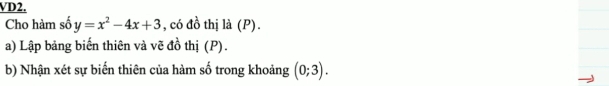 VD2. 
Cho hàm số y=x^2-4x+3 , có đồ thị là (P). 
a) Lập bảng biến thiên và vẽ đồ thị (P). 
b) Nhận xét sự biến thiên của hàm số trong khoảng (0;3).