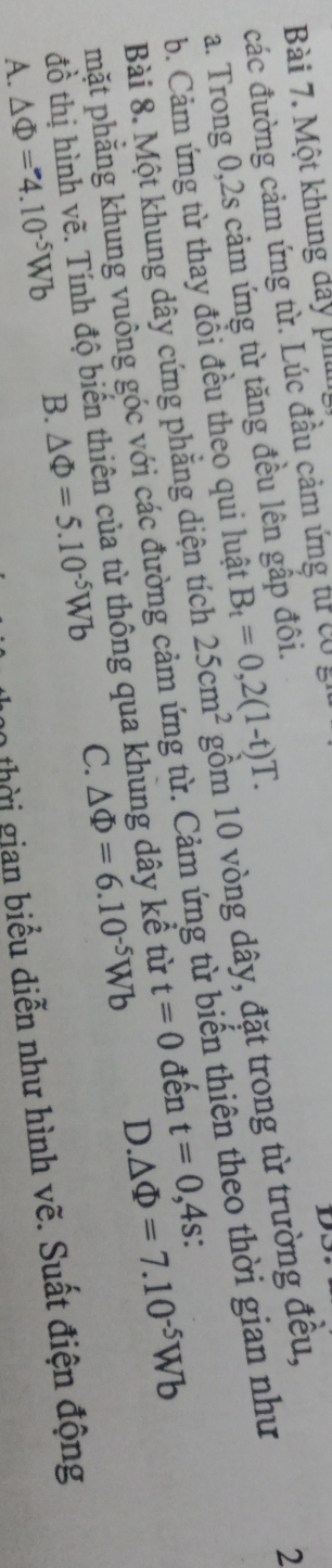 Một khung dảy ph
các đường cảm ứng từ. Lúc đầu cảm ứng tư có g
Do
a. Trong 0, 2s cảm ứng từ tăng đều lên gấp đôi.
Bài 8. Một khung dây cứng phẳng diện tích 25cm^2 gồm 10 vòng dây, đặt trong từ trường đều,
2
b. Cảm ứng từ thay đổi đều theo qui luật B_t=0,2(1-t)T. 
hặt phẳng khung vuống góc với các đường cảm ứng từ. Cảm ứng từ biến thiên theo thời gian như
D △ Phi =7.10^(-5)Wb
đồ thị hình vẽ. Tính độ biến thiên của từ thông qua khung dây kể từ t=0 đến t=0,4s.
A. △ Phi =4.10^(-5)Wb B. △ Phi =5.10^(-5)Wb C. △ Phi =6.10^(-5)Wb
hời gian biểu diễn như hình vẽ. Suất điện động