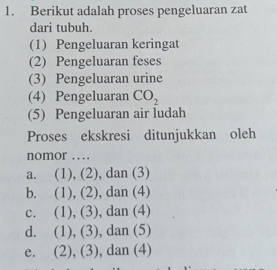 Berikut adalah proses pengeluaran zat
dari tubuh.
(1) Pengeluaran keringat
(2) Pengeluaran feses
(3) Pengeluaran urine
(4) Pengeluaran CO_2
(5) Pengeluaran air ludah
Proses ekskresi ditunjukkan oleh
nomor …
a. (1), (2), dan (3)
b. (1), (2), dan (4)
c. (1), (3), dan (4)
d. (1), (3), dan (5)
e.( (2), (3), dan (4)