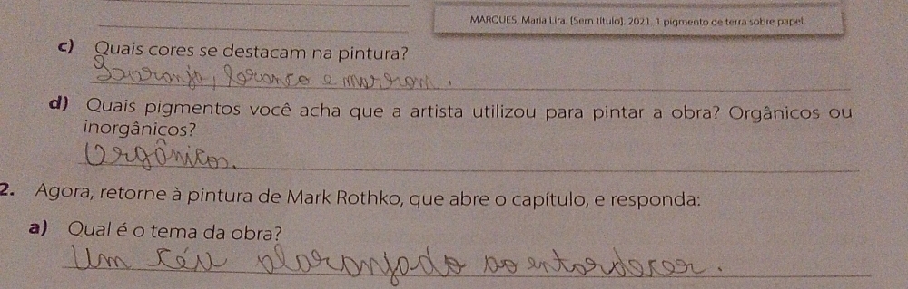 MARQUES, Maria Lira. [Sem título]. 2021. 1 pigmento de terra sobre papel 
c) Quais cores se destacam na pintura? 
_ 
d) Quais pigmentos você acha que a artista utilizou para pintar a obra? Orgânicos ou 
inorgânicos? 
_ 
2. Agora, retorne à pintura de Mark Rothko, que abre o capítulo, e responda: 
a) Qual é o tema da obra? 
_