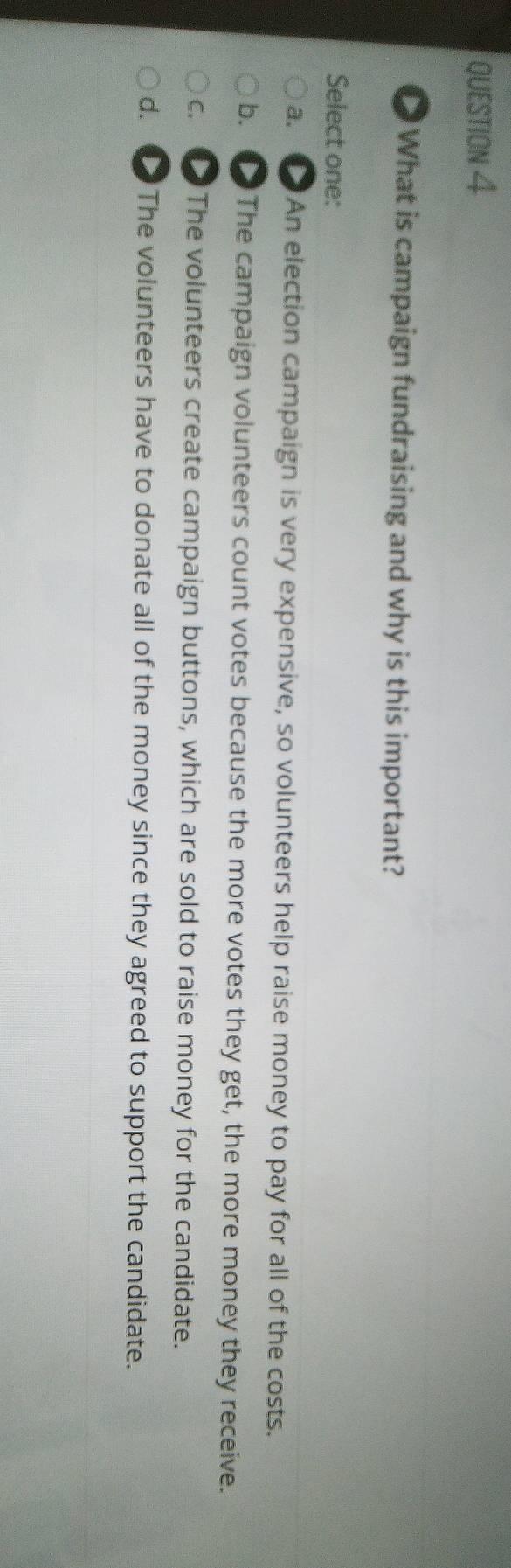 What is campaign fundraising and why is this important?
Select one:
a. An election campaign is very expensive, so volunteers help raise money to pay for all of the costs.
b. D The campaign volunteers count votes because the more votes they get, the more money they receive.
C. D The volunteers create campaign buttons, which are sold to raise money for the candidate.
d. d The volunteers have to donate all of the money since they agreed to support the candidate.