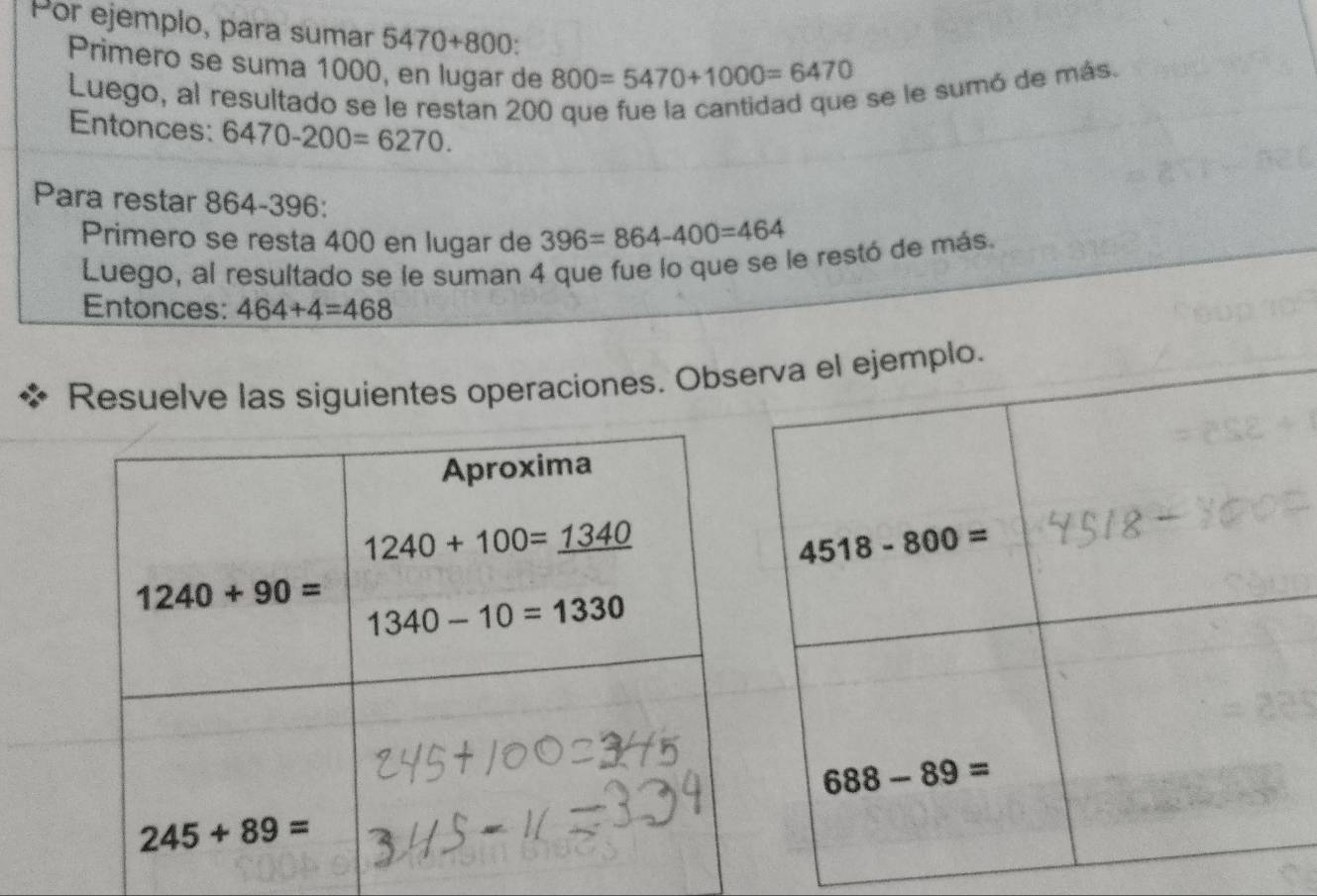 Por ejemplo, para sumar 5470+800:
Primero se suma 1000, en lugar de 800=5470+1000=6470
Luego, al resultado se le restan 200
se le sumó de más.
Entonces: 6470-200=6270.
Para restar 864-396:
Primero se resta 400 en lugar de 396=864-400=464
Luego, al resultado se le suman 4 que fue lo que se le restó de más.
Entonces: 464+4=468
Resuelve las siguientes operaciones. Obs