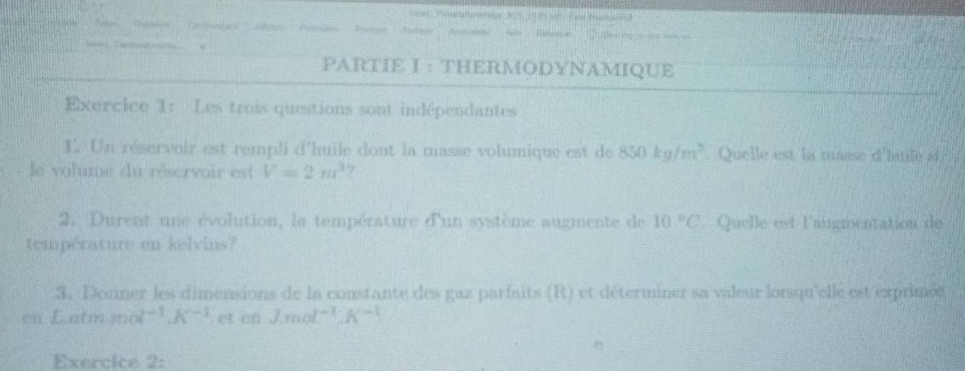 ngn nông 
PARTIE I : THERMODYNAMIQUE 
Exercice 1: Les trois questions sont indépendantes 
1. Un réservoir est rempli d'huile dont la masse volumique est de 850kg/m^3. Quelle est la maee d'hude a 
le volume du réservoir est V=2π r^3
2. Durent une évolution, la température d'un système augmente de 10°C Quelle est l'augmentation de 
température en kelvins? 
3. Dorner les dimensions de la constante des gaz parfaits (R) et déterminer sa valeur lorsqu'elle est exprimée 
en Latm mol^(-1).K^(-1) et en J.mol^(-1).K^(-1)
Exercice 2: