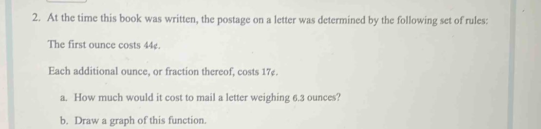 At the time this book was written, the postage on a letter was determined by the following set of rules: 
The first ounce costs 44¢. 
Each additional ounce, or fraction thereof, costs 17¢. 
a. How much would it cost to mail a letter weighing 6.3 ounces? 
b. Draw a graph of this function.