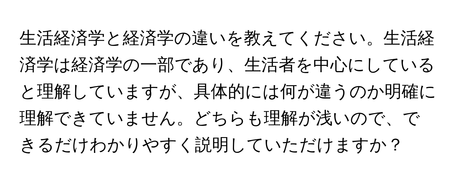 生活経済学と経済学の違いを教えてください。生活経済学は経済学の一部であり、生活者を中心にしていると理解していますが、具体的には何が違うのか明確に理解できていません。どちらも理解が浅いので、できるだけわかりやすく説明していただけますか？